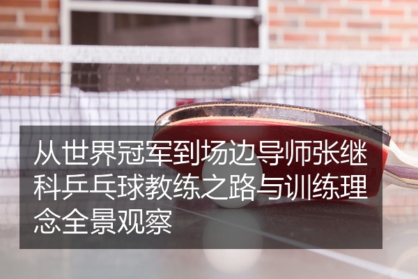 从世界冠军到场边导师张继科乒乓球教练之路与训练理念全景观察