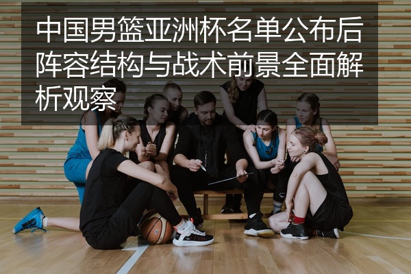 中国男篮亚洲杯名单公布后阵容结构与战术前景全面解析观察
