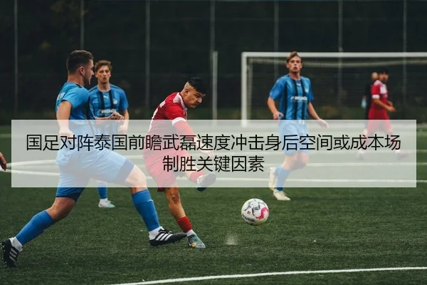 国足对阵泰国前瞻武磊速度冲击身后空间或成本场制胜关键因素