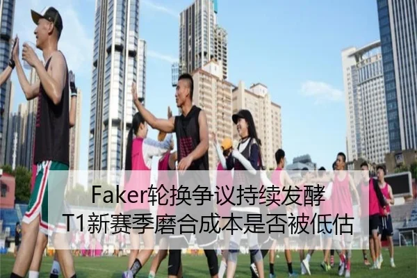 Faker轮换争议持续发酵 T1新赛季磨合成本是否被低估（BOY sports）
